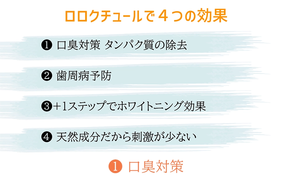 ロロクチュールで4つの効果 1 口臭対策 タンパク質の除去 2 歯周病予防 3 +1ステップでホワイトニング効果 5 天然成分だから刺激が少ない